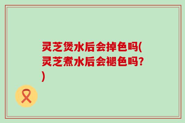 灵芝煲水后会掉色吗(灵芝煮水后会褪色吗？)