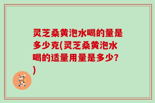 灵芝桑黄泡水喝的量是多少克(灵芝桑黄泡水喝的适量用量是多少？)