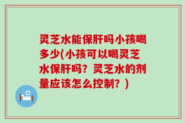 灵芝水能吗小孩喝多少(小孩可以喝灵芝水吗？灵芝水的剂量应该怎么控制？)