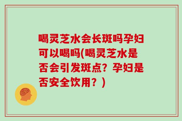 喝灵芝水会长斑吗孕妇可以喝吗(喝灵芝水是否会引发斑点？孕妇是否安全饮用？)