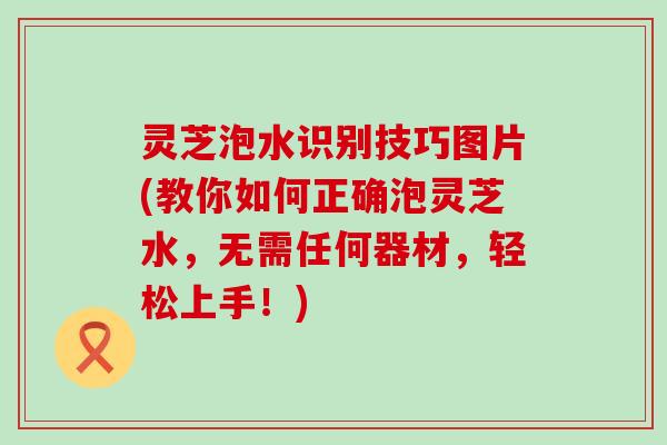 灵芝泡水识别技巧图片(教你如何正确泡灵芝水，无需任何器材，轻松上手！)