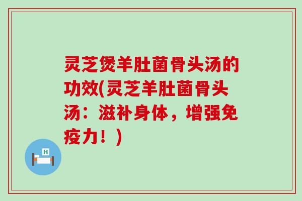 灵芝煲羊肚菌骨头汤的功效(灵芝羊肚菌骨头汤：滋补身体，增强免疫力！)