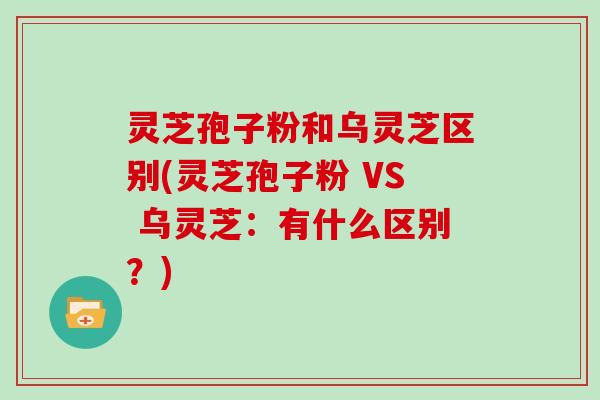 灵芝孢子粉和乌灵芝区别(灵芝孢子粉 VS 乌灵芝：有什么区别？)