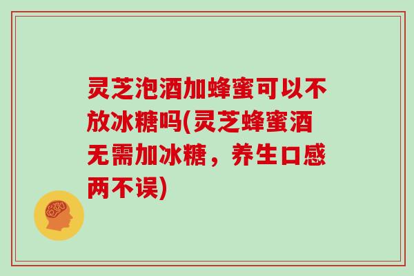 灵芝泡酒加蜂蜜可以不放冰糖吗(灵芝蜂蜜酒无需加冰糖，养生口感两不误)