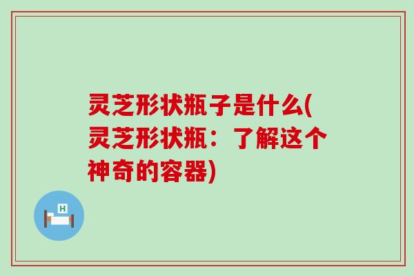 灵芝形状瓶子是什么(灵芝形状瓶：了解这个神奇的容器)