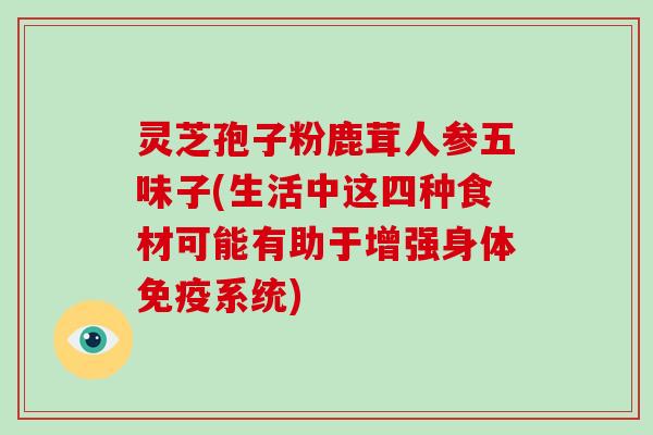 灵芝孢子粉鹿茸人参五味子(生活中这四种食材可能有助于增强身体免疫系统)