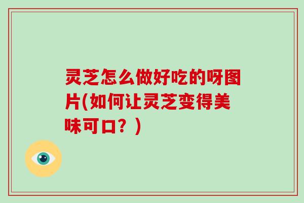 灵芝怎么做好吃的呀图片(如何让灵芝变得美味可口？)