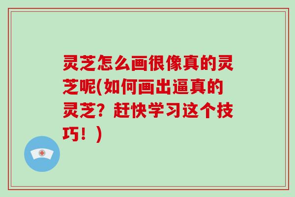 灵芝怎么画很像真的灵芝呢(如何画出逼真的灵芝？赶快学习这个技巧！)