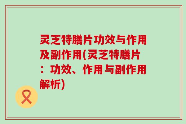 灵芝特膳片功效与作用及副作用(灵芝特膳片：功效、作用与副作用解析)