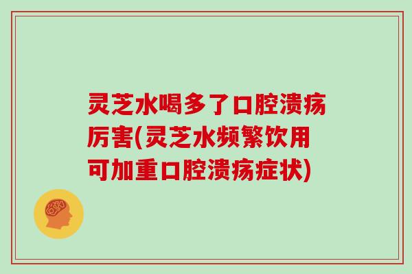 灵芝水喝多了口腔溃疡厉害(灵芝水频繁饮用可加重口腔溃疡症状)