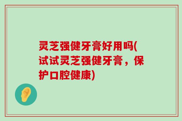 灵芝强健牙膏好用吗(试试灵芝强健牙膏，保护口腔健康)