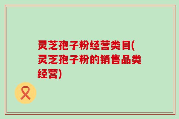 灵芝孢子粉经营类目(灵芝孢子粉的销售品类经营)