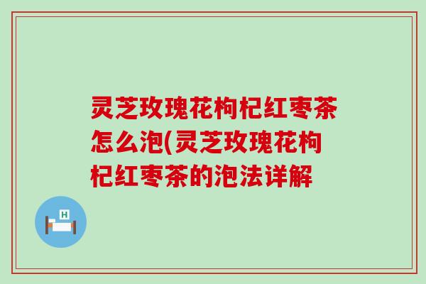 灵芝玫瑰花枸杞红枣茶怎么泡(灵芝玫瑰花枸杞红枣茶的泡法详解