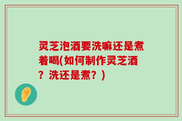 灵芝泡酒要洗嘛还是煮着喝(如何制作灵芝酒？洗还是煮？)