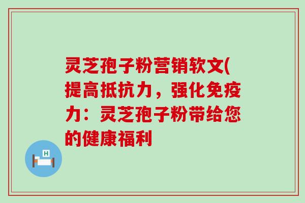 灵芝孢子粉营销软文(提高抵抗力，强化免疫力：灵芝孢子粉带给您的健康福利