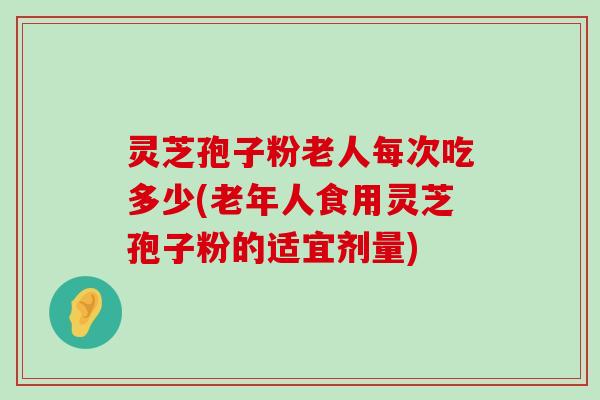 灵芝孢子粉老人每次吃多少(老年人食用灵芝孢子粉的适宜剂量)