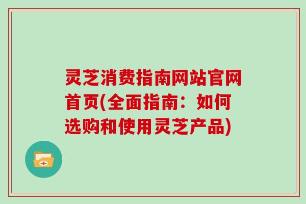 灵芝消费指南网站官网首页(全面指南：如何选购和使用灵芝产品)