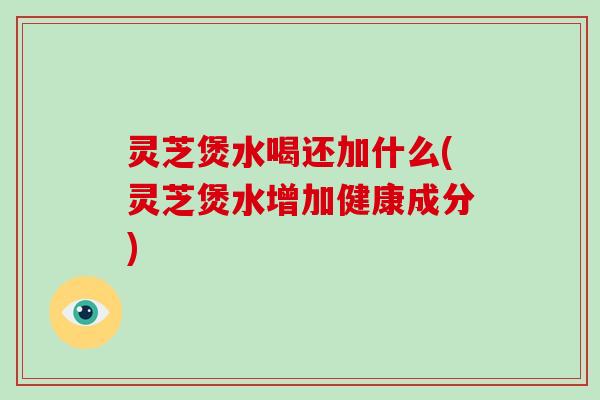 灵芝煲水喝还加什么(灵芝煲水增加健康成分)