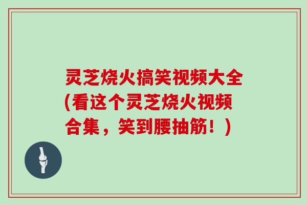 灵芝烧火搞笑视频大全(看这个灵芝烧火视频合集，笑到腰抽筋！)