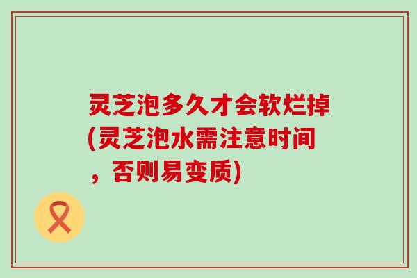 灵芝泡多久才会软烂掉(灵芝泡水需注意时间，否则易变质)