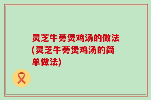 灵芝牛蒡煲鸡汤的做法(灵芝牛蒡煲鸡汤的简单做法)