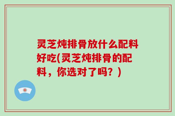 灵芝炖排骨放什么配料好吃(灵芝炖排骨的配料，你选对了吗？)