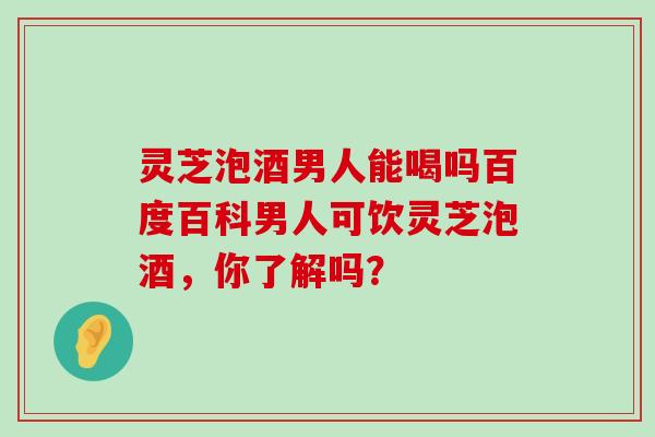 灵芝泡酒男人能喝吗百度百科男人可饮灵芝泡酒，你了解吗？