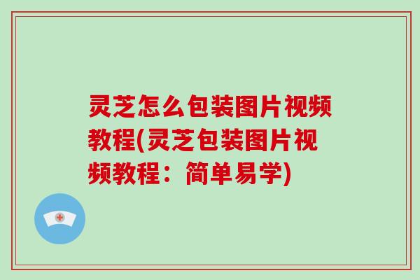 灵芝怎么包装图片视频教程(灵芝包装图片视频教程：简单易学)