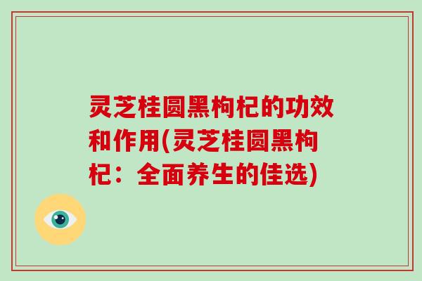 灵芝桂圆黑枸杞的功效和作用(灵芝桂圆黑枸杞：全面养生的佳选)