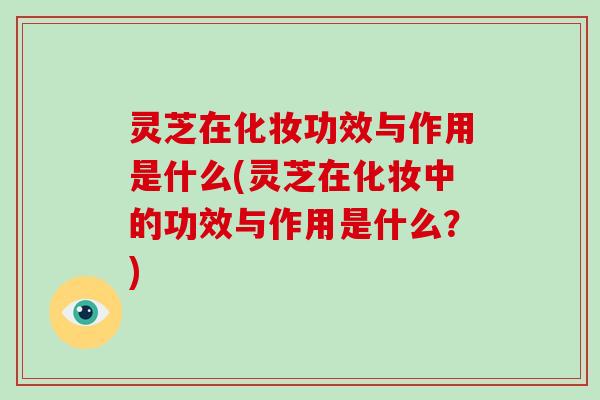 灵芝在化妆功效与作用是什么(灵芝在化妆中的功效与作用是什么？)