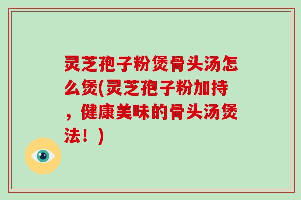 灵芝孢子粉煲骨头汤怎么煲(灵芝孢子粉加持，健康美味的骨头汤煲法！)