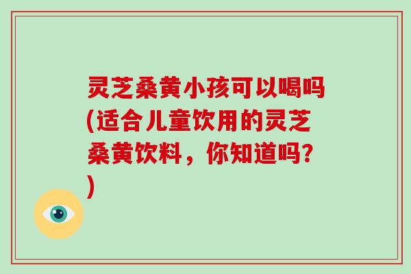 灵芝桑黄小孩可以喝吗(适合儿童饮用的灵芝桑黄饮料，你知道吗？)