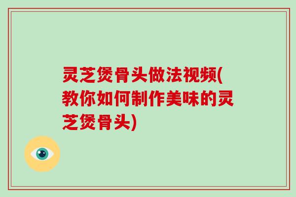 灵芝煲骨头做法视频(教你如何制作美味的灵芝煲骨头)