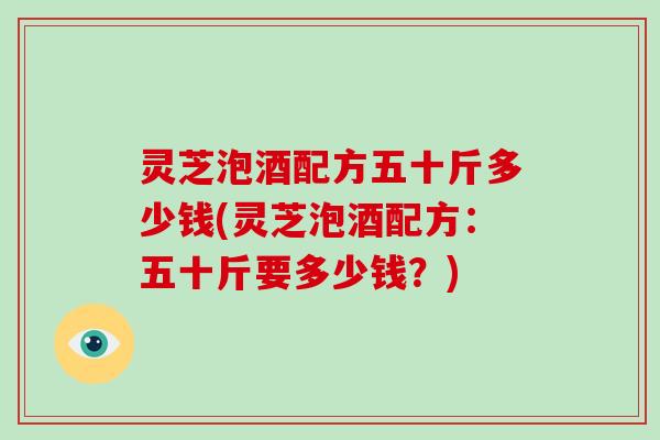 灵芝泡酒配方五十斤多少钱(灵芝泡酒配方：五十斤要多少钱？)