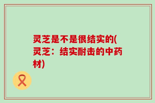 灵芝是不是很结实的(灵芝：结实耐击的材)