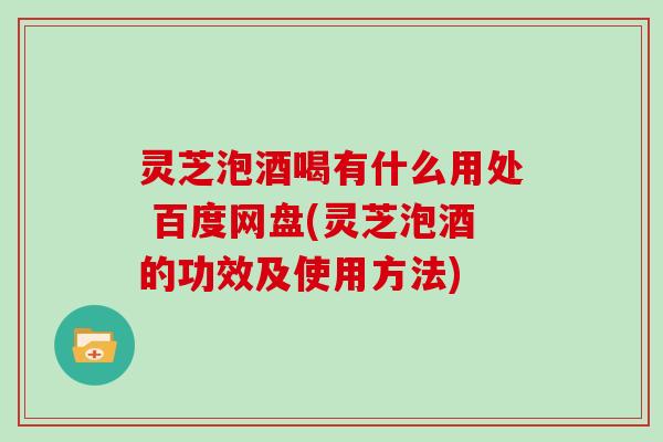 灵芝泡酒喝有什么用处 百度网盘(灵芝泡酒的功效及使用方法)