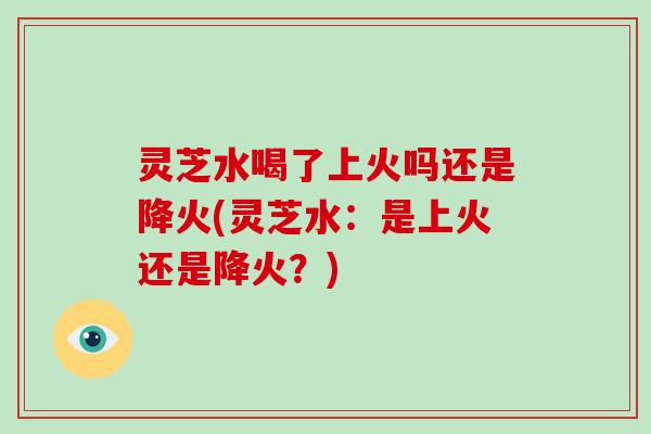 灵芝水喝了上火吗还是降火(灵芝水：是上火还是降火？)