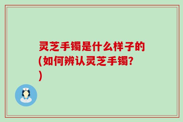 灵芝手镯是什么样子的(如何辨认灵芝手镯？)