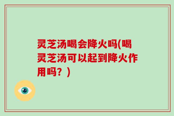 灵芝汤喝会降火吗(喝灵芝汤可以起到降火作用吗？)