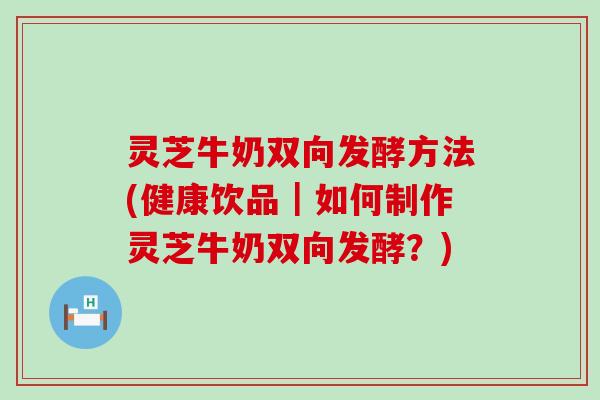 灵芝牛奶双向发酵方法(健康饮品｜如何制作灵芝牛奶双向发酵？)