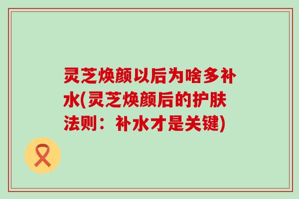 灵芝焕颜以后为啥多补水(灵芝焕颜后的护肤法则：补水才是关键)