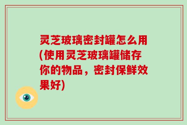 灵芝玻璃密封罐怎么用(使用灵芝玻璃罐储存你的物品，密封保鲜效果好)