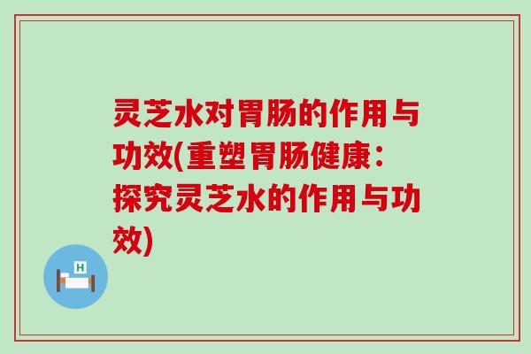 灵芝水对的作用与功效(重塑健康：探究灵芝水的作用与功效)