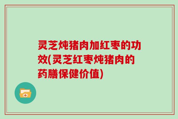 灵芝炖猪肉加红枣的功效(灵芝红枣炖猪肉的药膳保健价值)