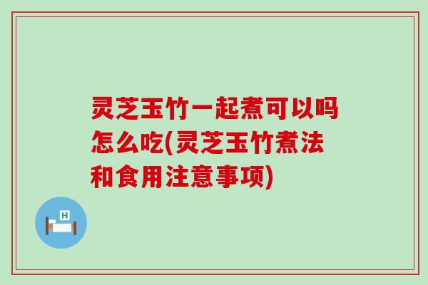 灵芝玉竹一起煮可以吗怎么吃(灵芝玉竹煮法和食用注意事项)