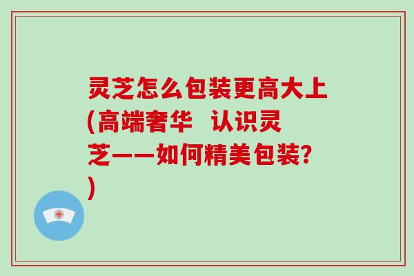 灵芝怎么包装更高大上(高端奢华  认识灵芝——如何精美包装？)