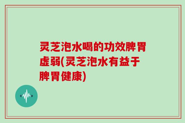 灵芝泡水喝的功效脾胃虚弱(灵芝泡水有益于脾胃健康)