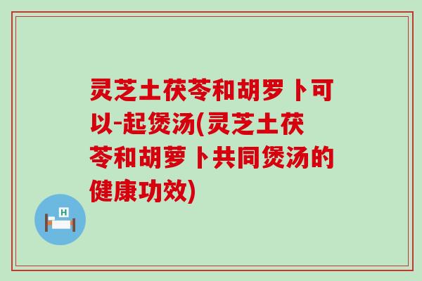 灵芝土茯苓和胡罗卜可以-起煲汤(灵芝土茯苓和胡萝卜共同煲汤的健康功效)