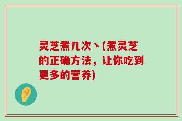 灵芝煮几次丶(煮灵芝的正确方法，让你吃到更多的营养)