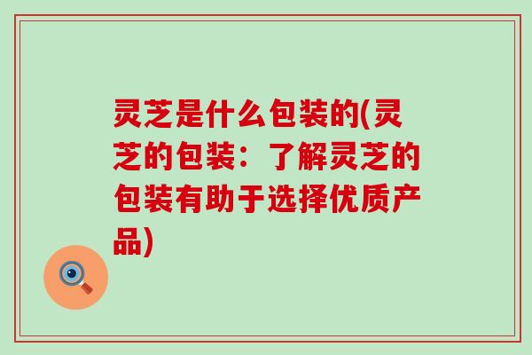 灵芝是什么包装的(灵芝的包装：了解灵芝的包装有助于选择优质产品)